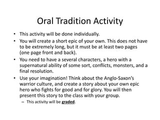 Oral Tradition Activity
• This activity will be done individually.
• You will create a short epic of your own. This does not have
to be extremely long, but it must be at least two pages
(one page front and back).
• You need to have a several characters, a hero with a
supernatural ability of some sort, conflicts, monsters, and a
final resolution.
• Use your imagination! Think about the Anglo-Saxon’s
warrior culture, and create a story about your own epic
hero who fights for good and for glory. You will then
present this story to the class with your group.
– This activity will be graded.
 