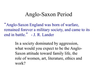 Anglo-Saxon Period
“Anglo-Saxon England was born of warfare,
remained forever a military society, and came to its
end in battle.” - J. R. Lander
In a society dominated by aggression,
what would you expect to be the Anglo-
Saxon attitude toward family life, the
role of women, art, literature, ethics and
work?
 