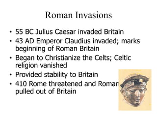 Roman Invasions
• 55 BC Julius Caesar invaded Britain
• 43 AD Emperor Claudius invaded; marks
beginning of Roman Britain
• Began to Christianize the Celts; Celtic
religion vanished
• Provided stability to Britain
• 410 Rome threatened and Romans
pulled out of Britain
 