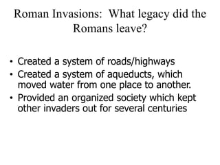 Roman Invasions: What legacy did the
Romans leave?
• Created a system of roads/highways
• Created a system of aqueducts, which
moved water from one place to another.
• Provided an organized society which kept
other invaders out for several centuries
 