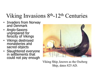 Viking Invasions 8th-12th Centuries
• Invaders from Norway
and Denmark
• Anglo-Saxons
unprepared for
ferocity of Vikings
• Vikings destroyed
monasteries and
sacred objects
• Slaughtered everyone
in settlements that
could not pay enough
Viking Ship, known as the Oseberg
Ship, dates 825 AD.
 