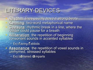 LITERARY DEVICES
•
•
•
•
Rhythm : lines usually have 4 strong beats
Kenning : two-word metaphorical name
Caesura : rhythmic break in a line, where the
reader could pause for a breath
Alliteration : the repetition of beginning
consonant sounds in accented syllables
– Ex) r aving r abbids
• Assonance : the repetition of vowel sounds in
unrhymed, stressed syllables
– Ex) ba ttered ra mparts