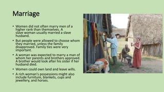 Marriage
• Women did not often marry men of a
higher rank than themselves. A
slave woman usually married a slave
husband.
• But people were allowed to choose whom
they married, unless the family
disapproved. Family ties were very
important.
• A woman was expected to marry a man of
whom her parents and brothers approved.
A brother would look after his sister if her
husband died.
• Women could own land and leave wills.
• A rich woman's possessions might also
include furniture, blankets, cups and
jewellery, and horses.
 