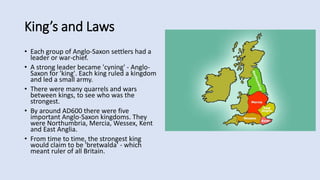 King’s and Laws
• Each group of Anglo-Saxon settlers had a
leader or war-chief.
• A strong leader became 'cyning' - Anglo-
Saxon for 'king'. Each king ruled a kingdom
and led a small army.
• There were many quarrels and wars
between kings, to see who was the
strongest.
• By around AD600 there were five
important Anglo-Saxon kingdoms. They
were Northumbria, Mercia, Wessex, Kent
and East Anglia.
• From time to time, the strongest king
would claim to be 'bretwalda' - which
meant ruler of all Britain.
 
