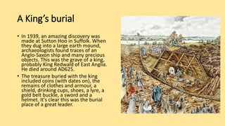 A King’s burial
• In 1939, an amazing discovery was
made at Sutton Hoo in Suffolk. When
they dug into a large earth mound,
archaeologists found traces of an
Anglo-Saxon ship and many precious
objects. This was the grave of a king,
probably King Redwald of East Anglia.
He died around AD625.
• The treasure buried with the king
included coins (with dates on), the
remains of clothes and armour, a
shield, drinking cups, shoes, a lyre, a
gold belt buckle, a sword and a
helmet. It's clear this was the burial
place of a great leader.
 