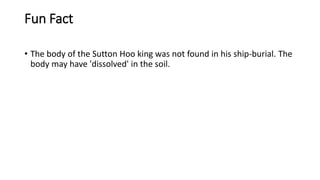 Fun Fact
• The body of the Sutton Hoo king was not found in his ship-burial. The
body may have 'dissolved' in the soil.
 