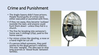 Crime and Punishment
• The Anglo-Saxons didn't have prisons.
People found guilty of crimes were
either executed or punished with fines.
• If they ran away, they became 'outlaws'
(outside the law), and anyone could
hunt them down - unless they hid in a
church.
• The fine for breaking into someone's
home was 5 shillings (25p), paid to the
home-owner.
• For minor crimes like stealing, a nose or
a hand might be cut off.
• If a person killed someone, they paid
money to the dead person's relatives.
This was ‘wergild’. The idea was to stop
long quarrels or 'blood feuds' between
families.
 