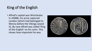 King of the English
• Alfred's capital was Winchester.
In AD886, his army captured
London (which had belonged to
Mercia before the Vikings seized
it). By now Alfred was called 'King
of the English' on his coins. This
shows how important he was.
 