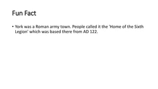 Fun Fact
• York was a Roman army town. People called it the 'Home of the Sixth
Legion' which was based there from AD 122.
 