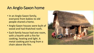 An Anglo-Saxon home
• In an Anglo-Saxon family,
everyone from babies to old
people shared a home.
• Anglo-Saxon houses were built of
wood and had thatched roofs.
• Each family house had one room,
with a hearth with a fire for
cooking, heating and light. A
metal cooking pot hung from a
chain above the fire.
 