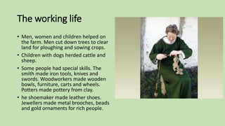 The working life
• Men, women and children helped on
the farm. Men cut down trees to clear
land for ploughing and sowing crops.
• Children with dogs herded cattle and
sheep.
• Some people had special skills. The
smith made iron tools, knives and
swords. Woodworkers made wooden
bowls, furniture, carts and wheels.
Potters made pottery from clay.
• he shoemaker made leather shoes.
Jewellers made metal brooches, beads
and gold ornaments for rich people.
 