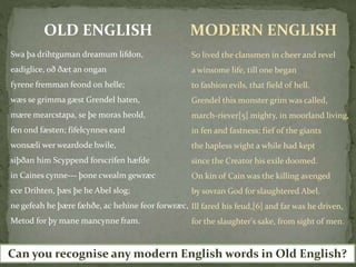 Swa þa drihtguman dreamum lifdon,
eadiglice, oð ðæt an ongan
fyrene fremman feond on helle;
wæs se grimma gæst Grendel haten,
mære mearcstapa, se þe moras heold,
fen ond fæsten; fifelcynnes eard
wonsæli wer weardode hwile,
siþðan him Scyppend forscrifen hæfde
in Caines cynne--- þone cwealm gewræc
ece Drihten, þæs þe he Abel slog;
ne gefeah he þære fæhðe, ac hehine feor forwræc,
Metod for þy mane mancynne fram.
OLD ENGLISH MODERN ENGLISH
So lived the clansmen in cheer and revel
a winsome life, till one began
to fashion evils, that field of hell.
Grendel this monster grim was called,
march-riever[5] mighty, in moorland living,
in fen and fastness; fief of the giants
the hapless wight a while had kept
since the Creator his exile doomed.
On kin of Cain was the killing avenged
by sovran God for slaughtered Abel.
Ill fared his feud,[6] and far was he driven,
for the slaughter's sake, from sight of men.
Can you recognise any modern English words in Old English?
 