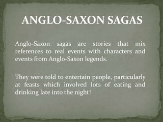 ANGLO-SAXON SAGAS
Anglo-Saxon sagas are stories that mix
references to real events with characters and
events from Anglo-Saxon legends.
They were told to entertain people, particularly
at feasts which involved lots of eating and
drinking late into the night!
 