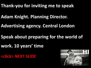 Thank-you for inviting me to speak
Adam Knight. Planning Director.
Advertising agency. Central London
Speak about preparing for the world of
work. 10 years’ time
<click> NEXT SLIDE
 