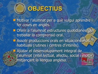 OBJECTIUS  Motivar l’alumnat per a què vulgui aprendre i fer coses en anglès. Oferir a l’alumnat estructures quotidianes, per treballar la comprensió oral. Assolir produccions orals en situacions molt habituals (rutines i centres d’interès). Ajudar el desenvolupament integral de l’alumnat (intel.lectual, afectiu, social i motor) mitjançant la llengua anglesa. 
