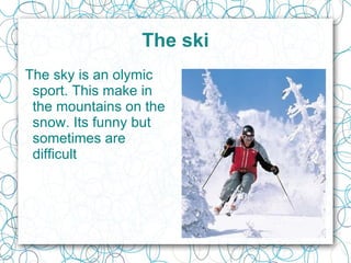 The ski The sky is an o lymic  sport. This make in the mountains on the snow. Its funny but sometimes are difficult  