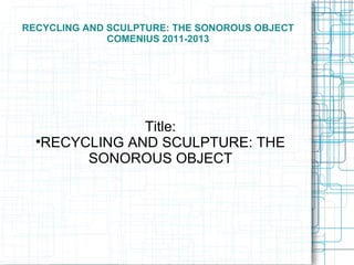 RECYCLING AND SCULPTURE: THE SONOROUS OBJECT
              COMENIUS 2011-2013




                Title:
  
    RECYCLING AND SCULPTURE: THE
         SONOROUS OBJECT
 