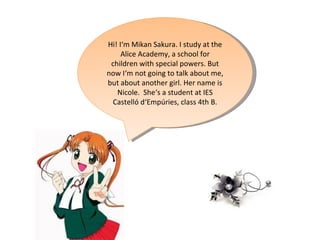 Hi! I‘m Mikan Sakura. I study at the Alice Academy, a school for children with special powers. But now I‘m not going to talk about me, but about another girl. Her name is Nicole.  She‘s a student at IES Castelló d‘Empúries, class 4th B. 