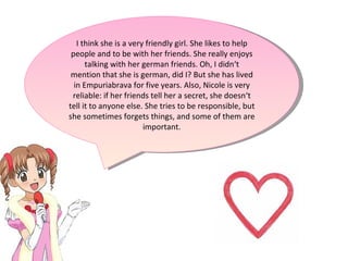 I think she is a very friendly girl. She likes to help people and to be with her friends. She really enjoys talking with her german friends. Oh, I didn‘t mention that she is german, did I? But she has lived in Empuriabrava for five years. Also, Nicole is very reliable: if her friends tell her a secret, she doesn‘t tell it to anyone else. She tries to be responsible, but she sometimes forgets things, and some of them are important. 