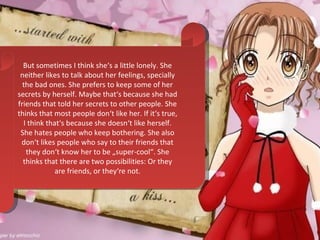 But sometimes I think she‘s a little lonely. She neither likes to talk about her feelings, specially the bad ones. She prefers to keep some of her secrets by herself. Maybe that‘s because she had friends that told her secrets to other people. She thinks that most people don‘t like her. If it‘s true, I think that‘s because she doesn‘t like herself. She hates people who keep bothering. She also don‘t likes people who say to their friends that they don‘t know her to be „super-cool“. She thinks that there are two possibilities: Or they are friends, or they‘re not. 