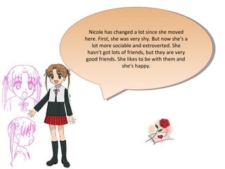 Nicole has changed a lot since she moved here. First, she was very shy. But now she‘s a lot more sociable and extroverted. She hasn‘t got lots of friends, but they are very good friends. She likes to be with them and  she‘s happy. 