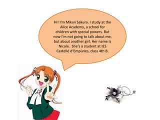 Hi! I‘m Mikan Sakura. I study at the Alice Academy, a school for children with special powers. But now I‘m not going to talk about me, but about another girl. Her name is Nicole.  She‘s a student at IES Castelló d‘Empúries, class 4th B. 