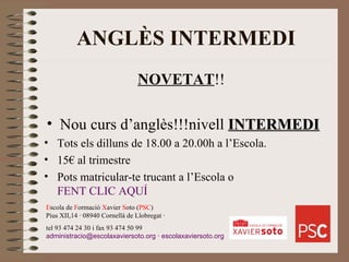 ANGLÈS INTERMEDI NOVETAT !!  Nou curs d’anglès!!!nivell  INTERMEDI Tots els dilluns de 18.00 a 20.00h a l’Escola. 15€ al trimestre Pots matricular-te trucant a l’Escola o  FENT CLIC AQUÍ E scola de  F ormació  X avier  S oto ( PSC ) Pius XII,14 · 08940 Cornellà de Llobregat · tel 93 474 24 30 i fax 93 474 50 99 [email_address]  ·  escolaxaviersoto.org 