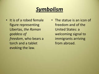Symbolism
• It is of a robed female
figure representing
Libertas, the Roman
goddess of
freedom, who bears a
torch and a tablet
evoking the law.
• The statue is an icon of
freedom and of the
United States: a
welcoming signal to
immigrants arriving
from abroad.