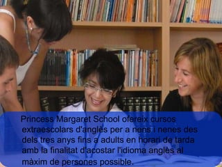 Princess Margaret School ofereix cursos extraescolars d'anglès per a nens i nenes des dels tres anys fins a adults en horari de tarda amb la finalitat d'acostar l'idioma anglès al màxim de persones possible .  