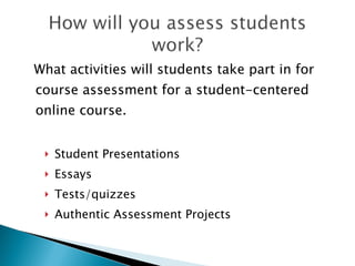 What activities will students take part in for course assessment in a learning-centered online course. Student Presentations Essays/Papers Tests/quizzes Authentic Assessment Projects Team Projects Field Trips (refer to the “50 Alternatives to Lecture” article) 