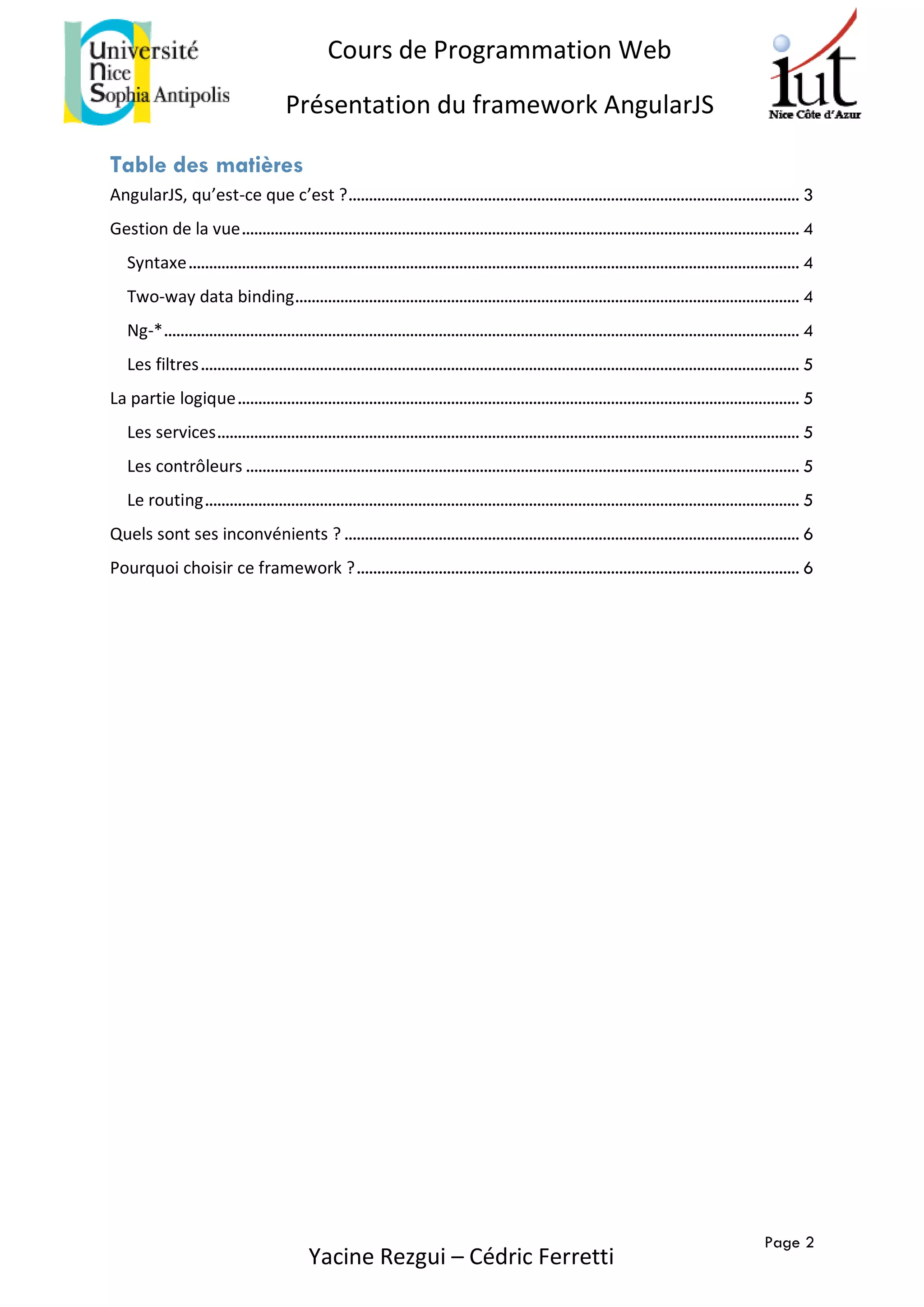 Page 2
Cours de Programmation Web
Présentation du framework AngularJS
Yacine Rezgui – Cédric Ferretti
Table des matières
AngularJS, qu’est-ce que c’est ?.............................................................................................................. 3
Gestion de la vue........................................................................................................................................ 4
Syntaxe..................................................................................................................................................... 4
Two-way data binding........................................................................................................................... 4
Ng-*........................................................................................................................................................... 4
Les filtres.................................................................................................................................................. 5
La partie logique......................................................................................................................................... 5
Les services.............................................................................................................................................. 5
Les contrôleurs ....................................................................................................................................... 5
Le routing................................................................................................................................................. 5
Quels sont ses inconvénients ? ............................................................................................................... 6
Pourquoi choisir ce framework ?............................................................................................................ 6
 