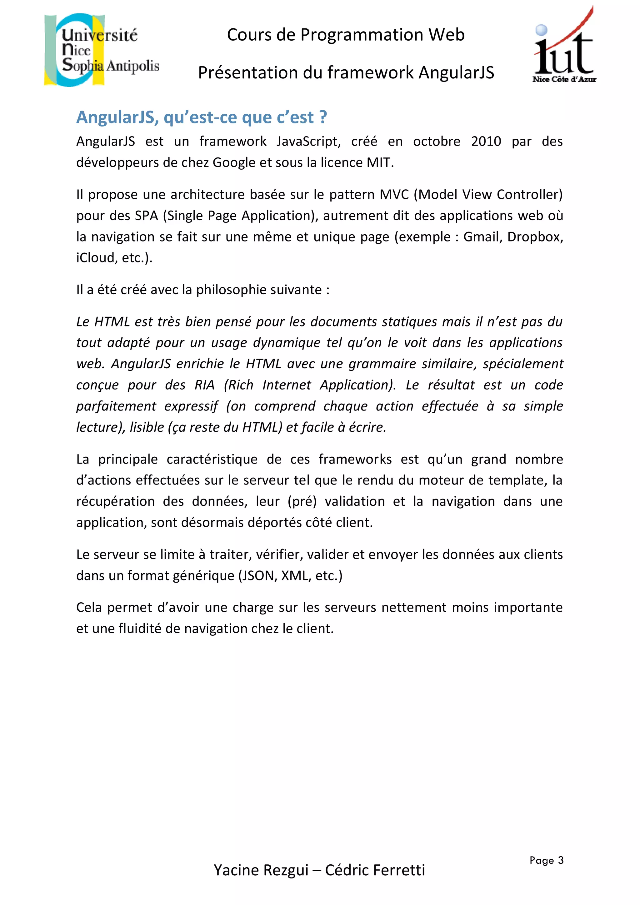 Page 3
Cours de Programmation Web
Présentation du framework AngularJS
Yacine Rezgui – Cédric Ferretti
AngularJS, qu’est-ce que c’est ?
AngularJS est un framework JavaScript, créé en octobre 2010 par des
développeurs de chez Google et sous la licence MIT.
Il propose une architecture basée sur le pattern MVC (Model View Controller)
pour des SPA (Single Page Application), autrement dit des applications web où
la navigation se fait sur une même et unique page (exemple : Gmail, Dropbox,
iCloud, etc.).
Il a été créé avec la philosophie suivante :
Le HTML est très bien pensé pour les documents statiques mais il n’est pas du
tout adapté pour un usage dynamique tel qu’on le voit dans les applications
web. AngularJS enrichie le HTML avec une grammaire similaire, spécialement
conçue pour des RIA (Rich Internet Application). Le résultat est un code
parfaitement expressif (on comprend chaque action effectuée à sa simple
lecture), lisible (ça reste du HTML) et facile à écrire.
La principale caractéristique de ces frameworks est qu’un grand nombre
d’actions effectuées sur le serveur tel que le rendu du moteur de template, la
récupération des données, leur (pré) validation et la navigation dans une
application, sont désormais déportés côté client.
Le serveur se limite à traiter, vérifier, valider et envoyer les données aux clients
dans un format générique (JSON, XML, etc.)
Cela permet d’avoir une charge sur les serveurs nettement moins importante
et une fluidité de navigation chez le client.
 