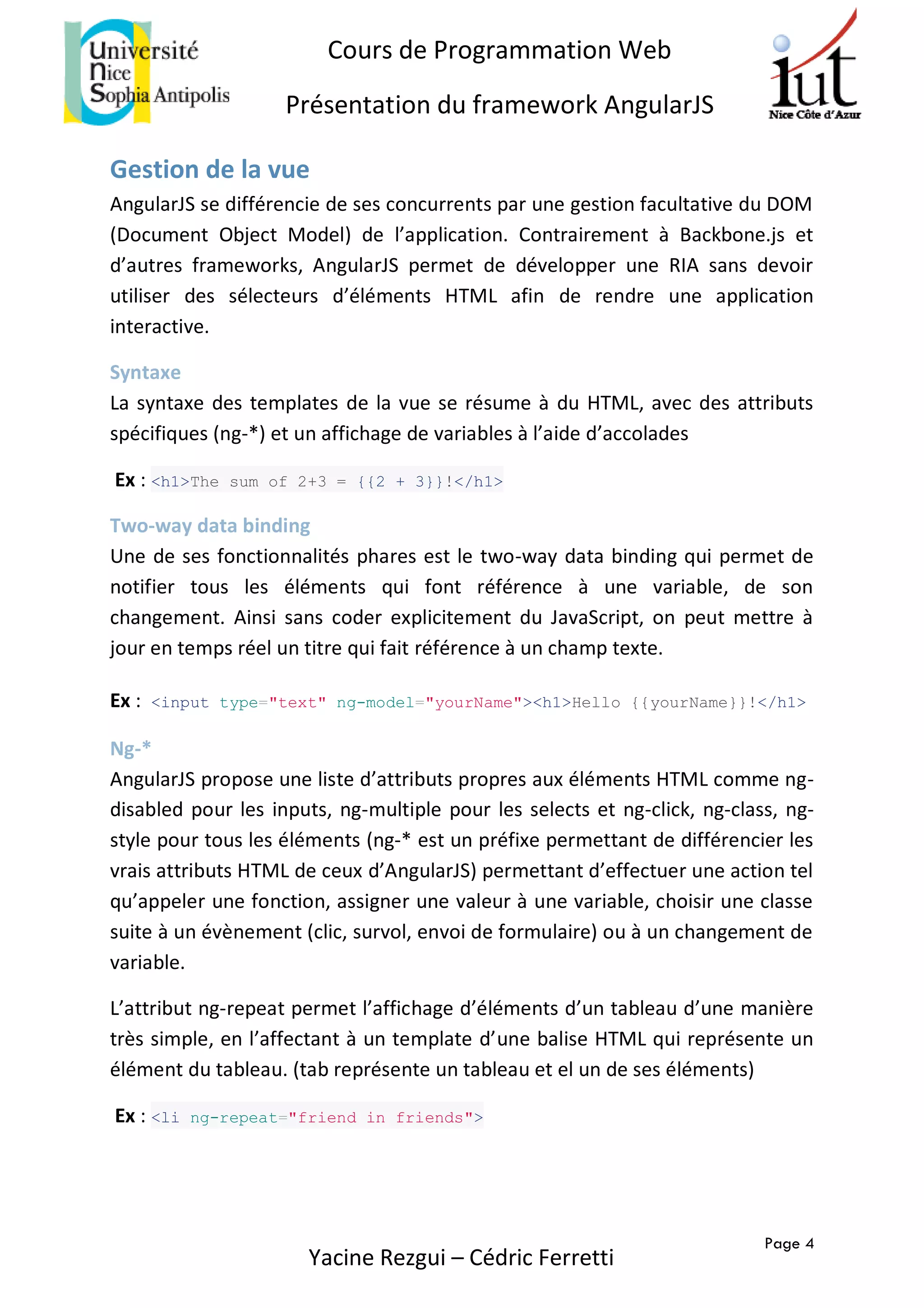 Page 4
Cours de Programmation Web
Présentation du framework AngularJS
Yacine Rezgui – Cédric Ferretti
Gestion de la vue
AngularJS se différencie de ses concurrents par une gestion facultative du DOM
(Document Object Model) de l’application. Contrairement à Backbone.js et
d’autres frameworks, AngularJS permet de développer une RIA sans devoir
utiliser des sélecteurs d’éléments HTML afin de rendre une application
interactive.
Syntaxe
La syntaxe des templates de la vue se résume à du HTML, avec des attributs
spécifiques (ng-*) et un affichage de variables à l’aide d’accolades
Ex : <h1>The sum of 2+3 = {{2 + 3}}!</h1>
Two-way data binding
Une de ses fonctionnalités phares est le two-way data binding qui permet de
notifier tous les éléments qui font référence à une variable, de son
changement. Ainsi sans coder explicitement du JavaScript, on peut mettre à
jour en temps réel un titre qui fait référence à un champ texte.
Ex : <input type="text" ng-model="yourName"><h1>Hello {{yourName}}!</h1>
Ng-*
AngularJS propose une liste d’attributs propres aux éléments HTML comme ng-
disabled pour les inputs, ng-multiple pour les selects et ng-click, ng-class, ng-
style pour tous les éléments (ng-* est un préfixe permettant de différencier les
vrais attributs HTML de ceux d’AngularJS) permettant d’effectuer une action tel
qu’appeler une fonction, assigner une valeur à une variable, choisir une classe
suite à un évènement (clic, survol, envoi de formulaire) ou à un changement de
variable.
L’attribut ng-repeat permet l’affichage d’éléments d’un tableau d’une manière
très simple, en l’affectant à un template d’une balise HTML qui représente un
élément du tableau. (tab représente un tableau et el un de ses éléments)
Ex : <li ng-repeat="friend in friends">
 