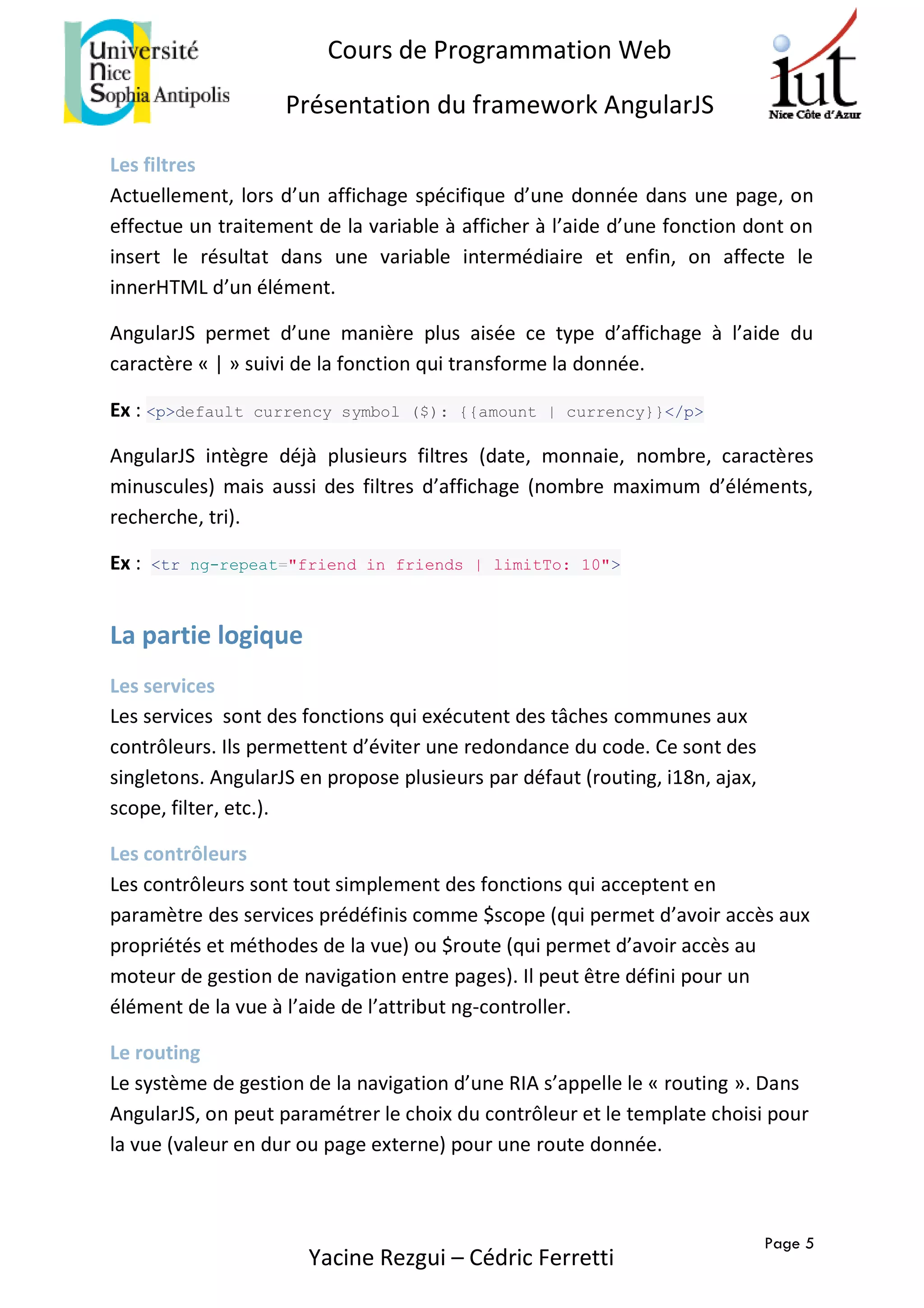 Page 5
Cours de Programmation Web
Présentation du framework AngularJS
Yacine Rezgui – Cédric Ferretti
Les filtres
Actuellement, lors d’un affichage spécifique d’une donnée dans une page, on
effectue un traitement de la variable à afficher à l’aide d’une fonction dont on
insert le résultat dans une variable intermédiaire et enfin, on affecte le
innerHTML d’un élément.
AngularJS permet d’une manière plus aisée ce type d’affichage à l’aide du
caractère « | » suivi de la fonction qui transforme la donnée.
Ex : <p>default currency symbol ($): {{amount | currency}}</p>
AngularJS intègre déjà plusieurs filtres (date, monnaie, nombre, caractères
minuscules) mais aussi des filtres d’affichage (nombre maximum d’éléments,
recherche, tri).
Ex : <tr ng-repeat="friend in friends | limitTo: 10">
La partie logique
Les services
Les services sont des fonctions qui exécutent des tâches communes aux
contrôleurs. Ils permettent d’éviter une redondance du code. Ce sont des
singletons. AngularJS en propose plusieurs par défaut (routing, i18n, ajax,
scope, filter, etc.).
Les contrôleurs
Les contrôleurs sont tout simplement des fonctions qui acceptent en
paramètre des services prédéfinis comme $scope (qui permet d’avoir accès aux
propriétés et méthodes de la vue) ou $route (qui permet d’avoir accès au
moteur de gestion de navigation entre pages). Il peut être défini pour un
élément de la vue à l’aide de l’attribut ng-controller.
Le routing
Le système de gestion de la navigation d’une RIA s’appelle le « routing ». Dans
AngularJS, on peut paramétrer le choix du contrôleur et le template choisi pour
la vue (valeur en dur ou page externe) pour une route donnée.
 