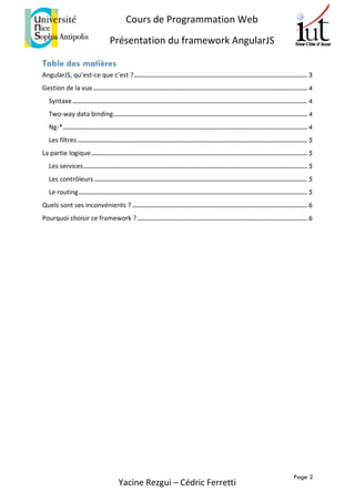 Page 2
Cours de Programmation Web
Présentation du framework AngularJS
Yacine Rezgui – Cédric Ferretti
Table des matières
AngularJS, qu’est-ce que c’est ?.............................................................................................................. 3
Gestion de la vue........................................................................................................................................ 4
Syntaxe..................................................................................................................................................... 4
Two-way data binding........................................................................................................................... 4
Ng-*........................................................................................................................................................... 4
Les filtres.................................................................................................................................................. 5
La partie logique......................................................................................................................................... 5
Les services.............................................................................................................................................. 5
Les contrôleurs ....................................................................................................................................... 5
Le routing................................................................................................................................................. 5
Quels sont ses inconvénients ? ............................................................................................................... 6
Pourquoi choisir ce framework ?............................................................................................................ 6
 