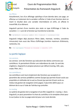 Page 5
Cours de Programmation Web
Présentation du framework AngularJS
Yacine Rezgui – Cédric Ferretti
Les filtres
Actuellement, lors d’un affichage spécifique d’une donnée dans une page, on
effectue un traitement de la variable à afficher à l’aide d’une fonction dont on
insert le résultat dans une variable intermédiaire et enfin, on affecte le
innerHTML d’un élément.
AngularJS permet d’une manière plus aisée ce type d’affichage à l’aide du
caractère « | » suivi de la fonction qui transforme la donnée.
Ex : <p>default currency symbol ($): {{amount | currency}}</p>
AngularJS intègre déjà plusieurs filtres (date, monnaie, nombre, caractères
minuscules) mais aussi des filtres d’affichage (nombre maximum d’éléments,
recherche, tri).
Ex : <tr ng-repeat="friend in friends | limitTo: 10">
La partie logique
Les services
Les services sont des fonctions qui exécutent des tâches communes aux
contrôleurs. Ils permettent d’éviter une redondance du code. Ce sont des
singletons. AngularJS en propose plusieurs par défaut (routing, i18n, ajax,
scope, filter, etc.).
Les contrôleurs
Les contrôleurs sont tout simplement des fonctions qui acceptent en
paramètre des services prédéfinis comme $scope (qui permet d’avoir accès aux
propriétés et méthodes de la vue) ou $route (qui permet d’avoir accès au
moteur de gestion de navigation entre pages). Il peut être défini pour un
élément de la vue à l’aide de l’attribut ng-controller.
Le routing
Le système de gestion de la navigation d’une RIA s’appelle le « routing ». Dans
AngularJS, on peut paramétrer le choix du contrôleur et le template choisi pour
la vue (valeur en dur ou page externe) pour une route donnée.
 