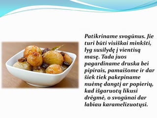 Patikriname svogūnus. Jie
turi būti visiškai minkšti,
lyg susilydę į vientisą
masę. Tada juos
pagardiname druska bei
pipirais, pamaišome ir dar
šiek tiek pakepiname
nuėmę dangtį ar popierių,
kad išgaruotų likusi
drėgmė, o svogūnai dar
labiau karamelizuotųsi.
 