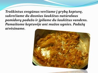 Troškintus svogūnus verčiame į grybų keptuvę,
sukrečiame du dosnius šaukštus natūralaus
pomidorų padažo ir įpilame du šaukštus vandens.
Pamaišome keptuvėje ant mažos ugnies. Padažą
atvėsiname.
 