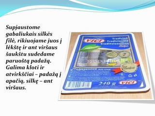 Supjaustome
gabaliukais silkės
filė, rikiuojame juos į
lėkštę ir ant viršaus
šaukštu sudedame
paruoštą padažą.
Galima kloti ir
atvirkščiai – padažą į
apačią, silkę – ant
viršaus.
 