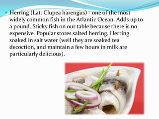  Herring (Lat. Clupea harengus) - one of the most
widely common fish in the Atlantic Ocean. Adds up to
a pound. Sticky fish on our table because there is no
expensive. Popular stores salted herring. Herring
soaked in salt water (well they are soaked tea
decoction, and maintain a few hours in milk are
particularly delicious).
 