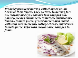 Probably produced herring with chopped onion
heads or their letters. They all love. To herring for:
oil, mayonnaise (you can add to it chopped dill,
parsley, pickled cucumbers, tomatoes, mushrooms,
lemon), tomato puree, grated horseradish mixed
with sour cream, creamy cottage cheese, mixed with
tomato puree, kefir with mayonnaise, whipped to
foam.
 