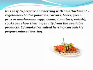 It is easy to prepare and herring with an attachment -
vegetables (boiled potatoes, carrots, beets, green
peas or mushrooms, eggs, beans, tomatoes, radish),
cooks can show their ingenuity from the available
products. Of smoked or salted herring can quickly
prepare minced herring.
 
