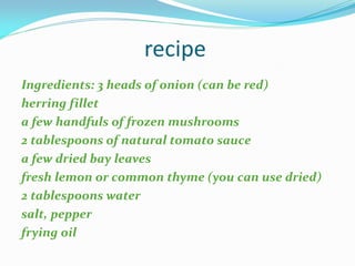 recipe
Ingredients: 3 heads of onion (can be red)
herring fillet
a few handfuls of frozen mushrooms
2 tablespoons of natural tomato sauce
a few dried bay leaves
fresh lemon or common thyme (you can use dried)
2 tablespoons water
salt, pepper
frying oil
 
