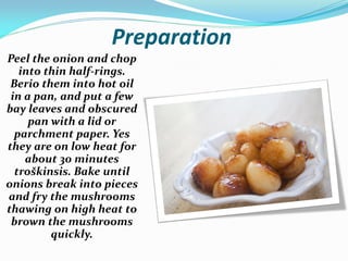 Preparation
Peel the onion and chop
into thin half-rings.
Berio them into hot oil
in a pan, and put a few
bay leaves and obscured
pan with a lid or
parchment paper. Yes
they are on low heat for
about 30 minutes
troškinsis. Bake until
onions break into pieces
and fry the mushrooms
thawing on high heat to
brown the mushrooms
quickly.
 