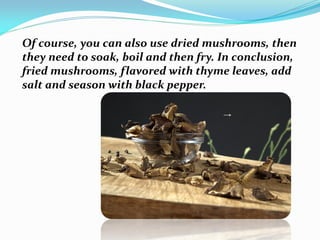 Of course, you can also use dried mushrooms, then
they need to soak, boil and then fry. In conclusion,
fried mushrooms, flavored with thyme leaves, add
salt and season with black pepper.
 
