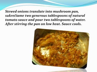 Stewed onions translate into mushroom pan,
sukrečiame two generous tablespoons of natural
tomato sauce and pour two tablespoons of water.
After stirring the pan on low heat. Sauce cools.
 