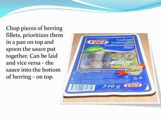 Chop pieces of herring
fillets, prioritizes them
in a pan on top and
spoon the sauce put
together. Can be laid
and vice versa - the
sauce into the bottom
of herring - on top.
 