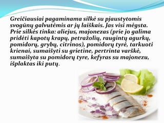 Greičiausiai pagaminama silkė su pjaustytomis
svogūnų galvutėmis ar jų laiškais. Jas visi mėgsta.
Prie silkės tinka: aliejus, majonezas (prie jo galima
pridėti kapotų krapų, petražolių, raugintų agurkų,
pomidorų, grybų, citrinos), pomidorų tyrė, tarkuoti
krienai, sumaišyti su grietine, pertrinta varškė,
sumaišyta su pomidorų tyre, kefyras su majonezu,
išplaktas iki putų.
 