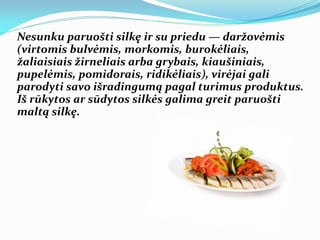 Nesunku paruošti silkę ir su priedu — daržovėmis
(virtomis bulvėmis, morkomis, burokėliais,
žaliaisiais žirneliais arba grybais, kiaušiniais,
pupelėmis, pomidorais, ridikėliais), virėjai gali
parodyti savo išradingumą pagal turimus produktus.
Iš rūkytos ar sūdytos silkės galima greit paruošti
maltą silkę.
 