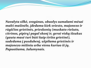 Nuvalyta silkė, svogūnas, obuolys sumalami mėsai
malti mašinėle, įdedama kiek sviesto, majonezo ir
rūgščios grietinės, prieskonių (muskato riešuto,
citrinos, pipirų) pagal skonį ir, gerai viską išsukus
(gauta masė turi būti kaip tiršta grietinė),
sudedama į pusdubenį, užpilama grietinės ir
majonezo mišiniu arba vienu kuriuo iš jų.
Papuošiama, žalumynais.
 
